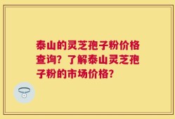 泰山的灵芝孢子粉价格查询？了解泰山灵芝孢子粉的市场价格？