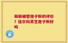 茹新破壁孢子粉的评价？佳尔科灵芝孢子粉好吗