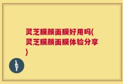 灵芝膜颜面膜好用吗(灵芝膜颜面膜体验分享)