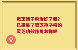 灵芝孢子粉治好了我？已采集了灵芝孢子粉的灵芝功效作用怎样呢