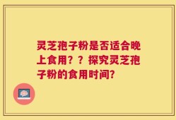 灵芝孢子粉是否适合晚上食用？？探究灵芝孢子粉的食用时间？