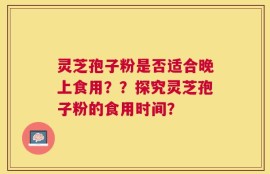 灵芝孢子粉是否适合晚上食用？？探究灵芝孢子粉的食用时间？