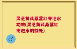 灵芝黄芪桑葚红枣泡水功效(灵芝黄芪桑葚红枣泡水的益处)