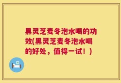 黑灵芝麦冬泡水喝的功效(黑灵芝麦冬泡水喝的好处，值得一试！)