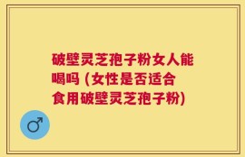 破壁灵芝孢子粉女人能喝吗 (女性是否适合食用破壁灵芝孢子粉)