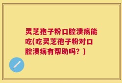 灵芝孢子粉口腔溃疡能吃(吃灵芝孢子粉对口腔溃疡有帮助吗？)