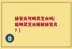 脉管炎可喝灵芝水吗(能喝灵芝水缓解脉管炎？)