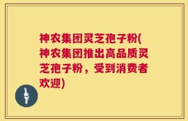 神农集团灵芝孢子粉(神农集团推出高品质灵芝孢子粉，受到消费者欢迎)