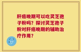 肝癌晚期可以吃灵芝孢子粉吗？探讨灵芝孢子粉对肝癌晚期的辅助治疗作用？