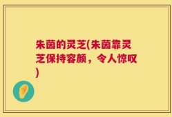 朱茵的灵芝(朱茵靠灵芝保持容颜，令人惊叹)