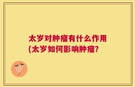 太岁对肿瘤有什么作用(太岁如何影响肿瘤？