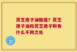 灵芝孢子油酸值？灵芝孢子油和灵芝孢子粉有什么不同之处
