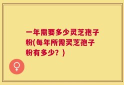 一年需要多少灵芝孢子粉(每年所需灵芝孢子粉有多少？)