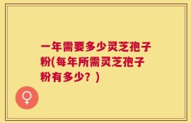 一年需要多少灵芝孢子粉(每年所需灵芝孢子粉有多少？)
