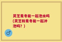 灵芝麦冬能一起泡水吗(灵芝和麦冬能一起冲泡吗？)