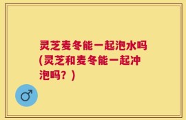 灵芝麦冬能一起泡水吗(灵芝和麦冬能一起冲泡吗？)