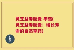 灵芝益寿胶囊 孝感(灵芝益寿胶囊：增长寿命的自然草药)