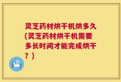 灵芝药材烘干机烘多久(灵芝药材烘干机需要多长时间才能完成烘干？)
