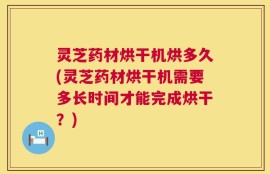 灵芝药材烘干机烘多久(灵芝药材烘干机需要多长时间才能完成烘干？)