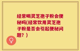经常喝灵芝孢子粉会便秘吗(经常饮用灵芝孢子粉是否会引起便秘问题？)