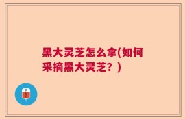 黑大灵芝怎么拿(如何采摘黑大灵芝？)