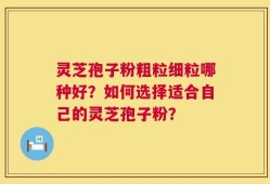 灵芝孢子粉粗粒细粒哪种好？如何选择适合自己的灵芝孢子粉？