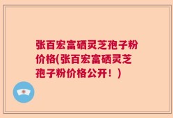 张百宏富硒灵芝孢子粉价格(张百宏富硒灵芝孢子粉价格公开！)