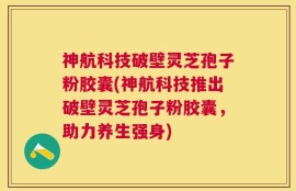 神航科技破壁灵芝孢子粉胶囊(神航科技推出破壁灵芝孢子粉胶囊，助力养生强身)