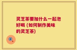 灵芝茶要加什么一起泡好喝 (如何制作美味的灵芝茶)