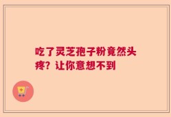 吃了灵芝孢子粉竟然头疼？让你意想不到