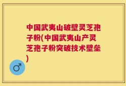 中国武夷山破壁灵芝孢子粉(中国武夷山产灵芝孢子粉突破技术壁垒)