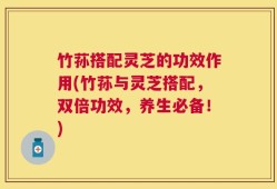 竹荪搭配灵芝的功效作用(竹荪与灵芝搭配，双倍功效，养生必备！)