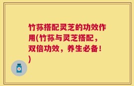 竹荪搭配灵芝的功效作用(竹荪与灵芝搭配，双倍功效，养生必备！)