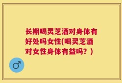 长期喝灵芝酒对身体有好处吗女性(喝灵芝酒对女性身体有益吗？)