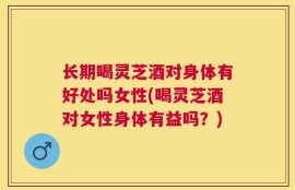 长期喝灵芝酒对身体有好处吗女性(喝灵芝酒对女性身体有益吗？)
