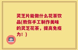 灵芝片能做什么花茶饮品(教你手工制作美味的灵芝花茶，提高免疫力！)