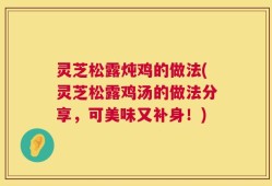 灵芝松露炖鸡的做法(灵芝松露鸡汤的做法分享，可美味又补身！)