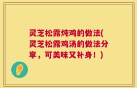 灵芝松露炖鸡的做法(灵芝松露鸡汤的做法分享，可美味又补身！)