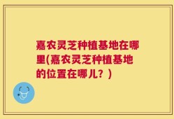 嘉农灵芝种植基地在哪里(嘉农灵芝种植基地的位置在哪儿？)