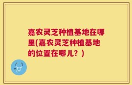 嘉农灵芝种植基地在哪里(嘉农灵芝种植基地的位置在哪儿？)