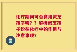 化疗期间可否食用灵芝孢子粉？？解析灵芝孢子粉在化疗中的作用与注意事项？