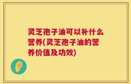 灵芝孢子油可以补什么营养(灵芝孢子油的营养价值及功效)