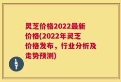 灵芝价格2022最新价格(2022年灵芝价格发布，行业分析及走势预测)