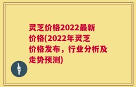 灵芝价格2022最新价格(2022年灵芝价格发布，行业分析及走势预测)