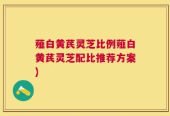 薤白黄芪灵芝比例薤白黄芪灵芝配比推荐方案)