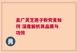 昌广灵芝孢子粉究竟如何 深度解析其品质与功效