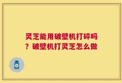 灵芝能用破壁机打碎吗？破壁机打灵芝怎么做