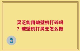 灵芝能用破壁机打碎吗？破壁机打灵芝怎么做