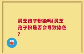 灵芝孢子粉染吗(灵芝孢子粉是否会导致染色？