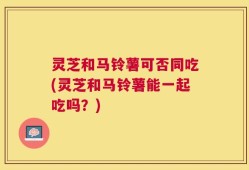 灵芝和马铃薯可否同吃(灵芝和马铃薯能一起吃吗？)